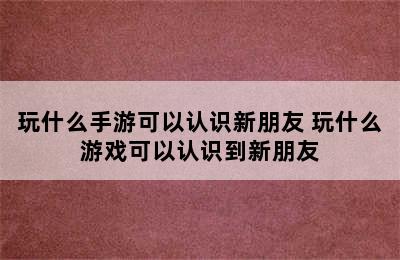 玩什么手游可以认识新朋友 玩什么游戏可以认识到新朋友